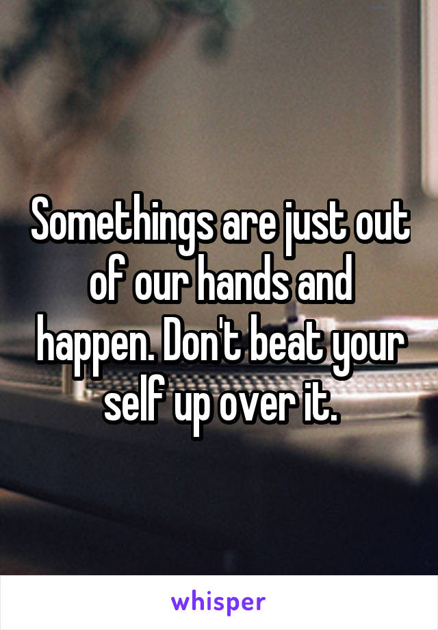 Somethings are just out of our hands and happen. Don't beat your self up over it.