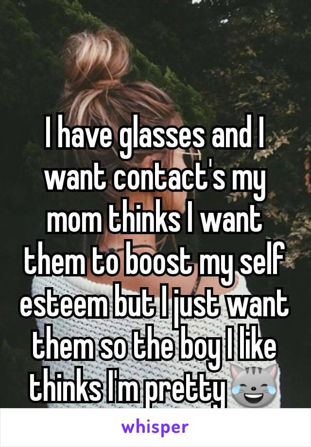 I have glasses and I want contact's my mom thinks I want them to boost my self esteem but I just want them so the boy I like thinks I'm pretty😹