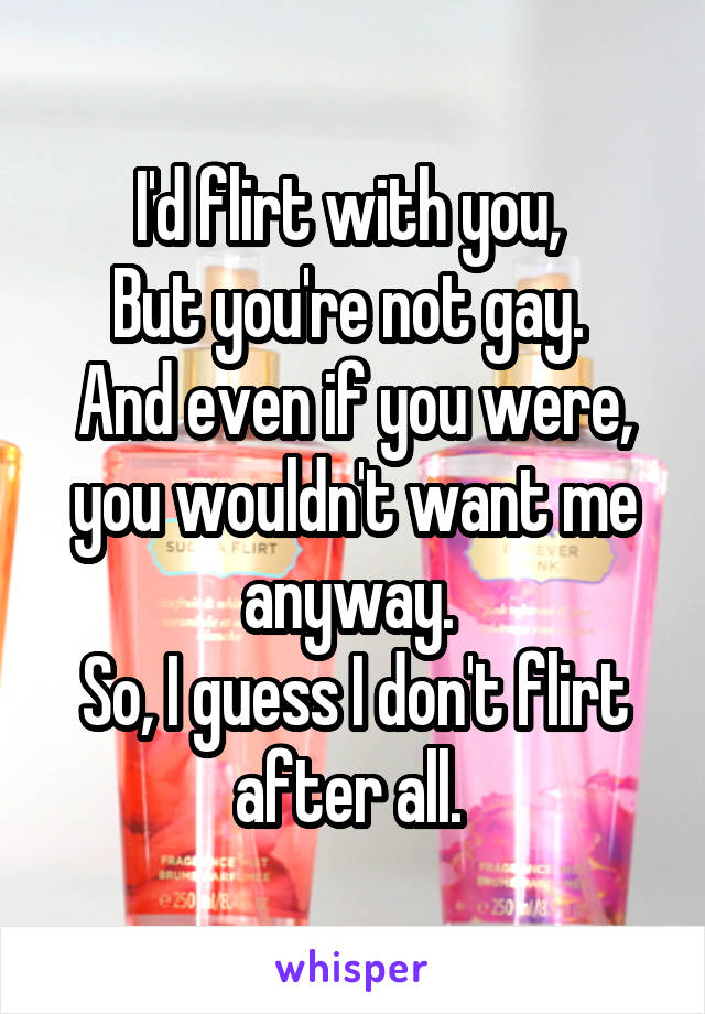 I'd flirt with you, 
But you're not gay. 
And even if you were, you wouldn't want me anyway. 
So, I guess I don't flirt after all. 