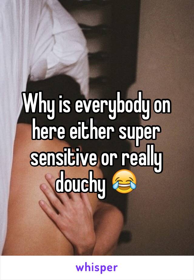 Why is everybody on here either super sensitive or really douchy 😂