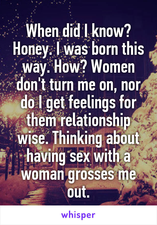 When did I know? Honey. I was born this way. How? Women don't turn me on, nor do I get feelings for them relationship wise. Thinking about having sex with a woman grosses me out.