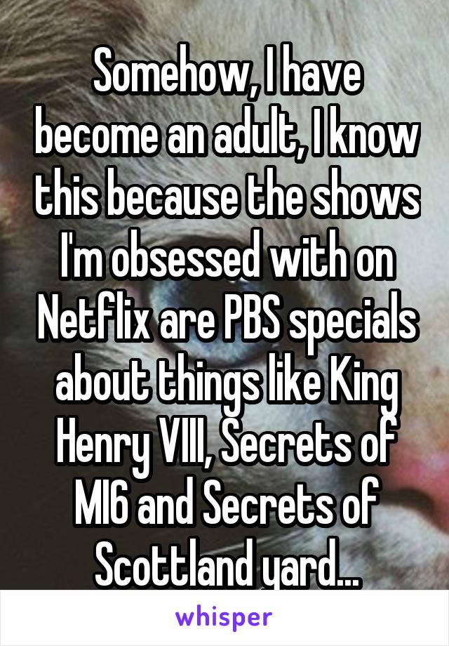 Somehow, I have become an adult, I know this because the shows I'm obsessed with on Netflix are PBS specials about things like King Henry VIII, Secrets of MI6 and Secrets of Scottland yard...