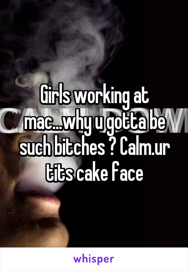 Girls working at mac...why u gotta be such bitches ? Calm.ur tits cake face