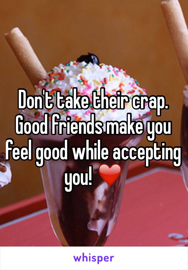 Don't take their crap. Good friends make you feel good while accepting you! ❤️