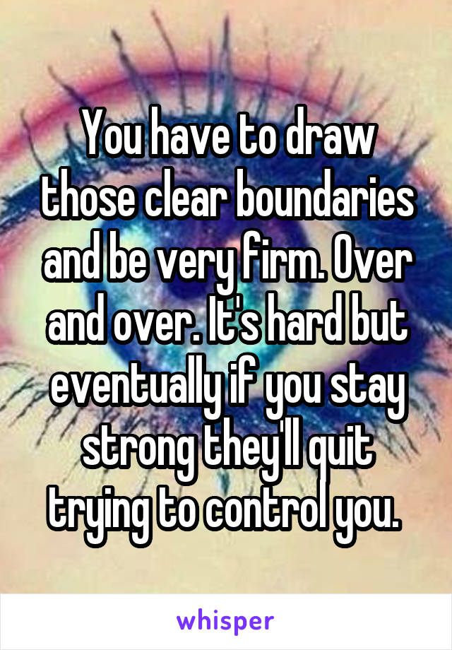 You have to draw those clear boundaries and be very firm. Over and over. It's hard but eventually if you stay strong they'll quit trying to control you. 