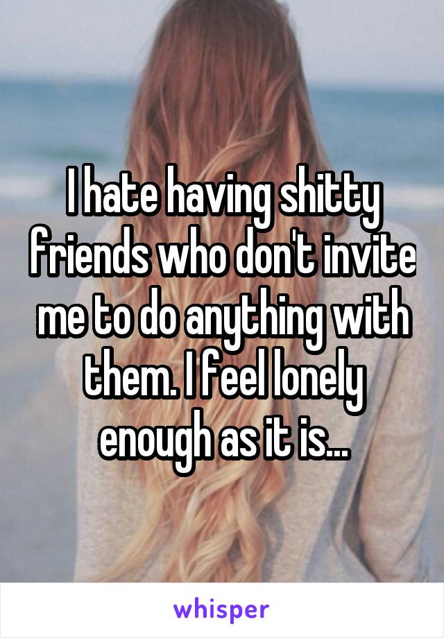 I hate having shitty friends who don't invite me to do anything with them. I feel lonely enough as it is...