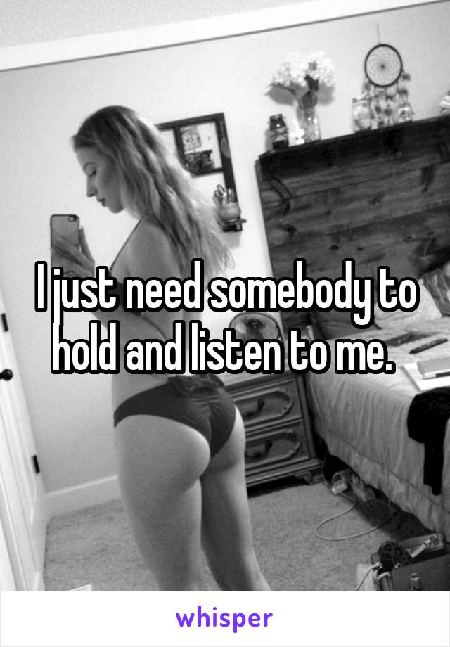 I just need somebody to hold and listen to me. 