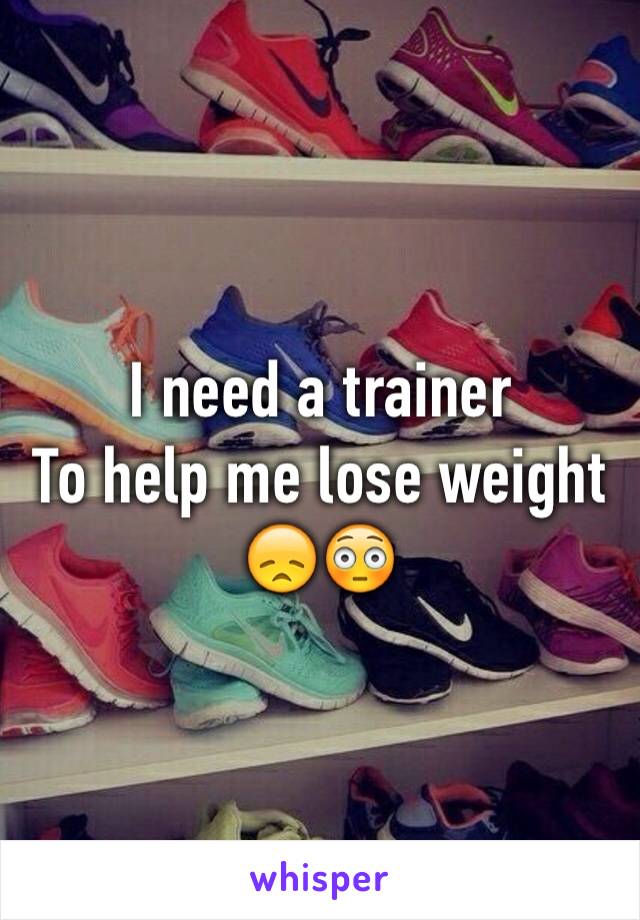 I need a trainer 
To help me lose weight 
😞😳