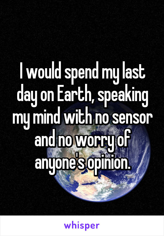 I would spend my last day on Earth, speaking my mind with no sensor and no worry of anyone's opinion.