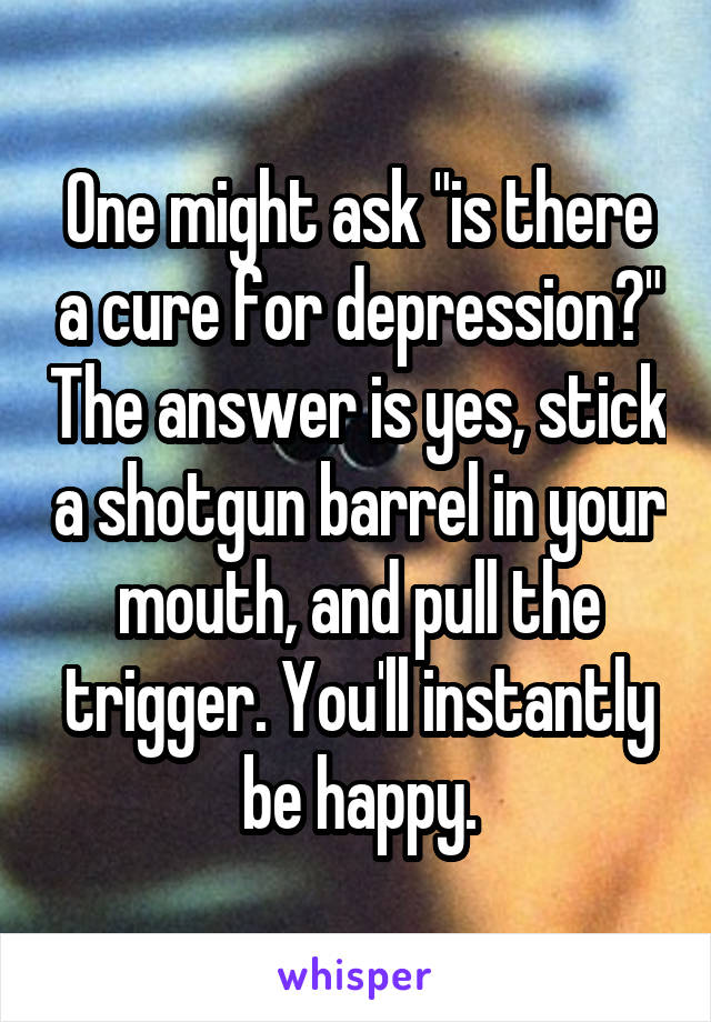 One might ask "is there a cure for depression?" The answer is yes, stick a shotgun barrel in your mouth, and pull the trigger. You'll instantly be happy.