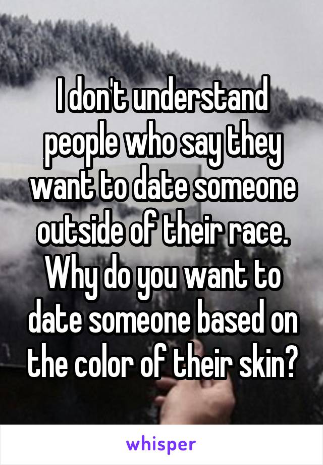 I don't understand people who say they want to date someone outside of their race. Why do you want to date someone based on the color of their skin?