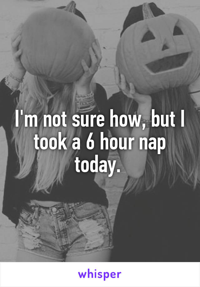 I'm not sure how, but I took a 6 hour nap today. 