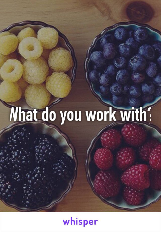 What do you work with?