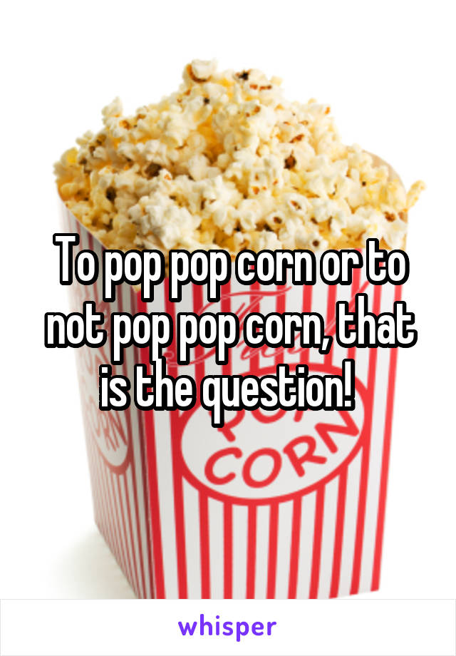 To pop pop corn or to not pop pop corn, that is the question! 