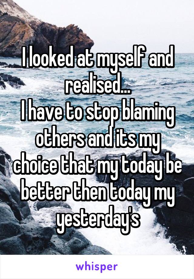 I looked at myself and realised...
I have to stop blaming others and its my choice that my today be better then today my yesterday's