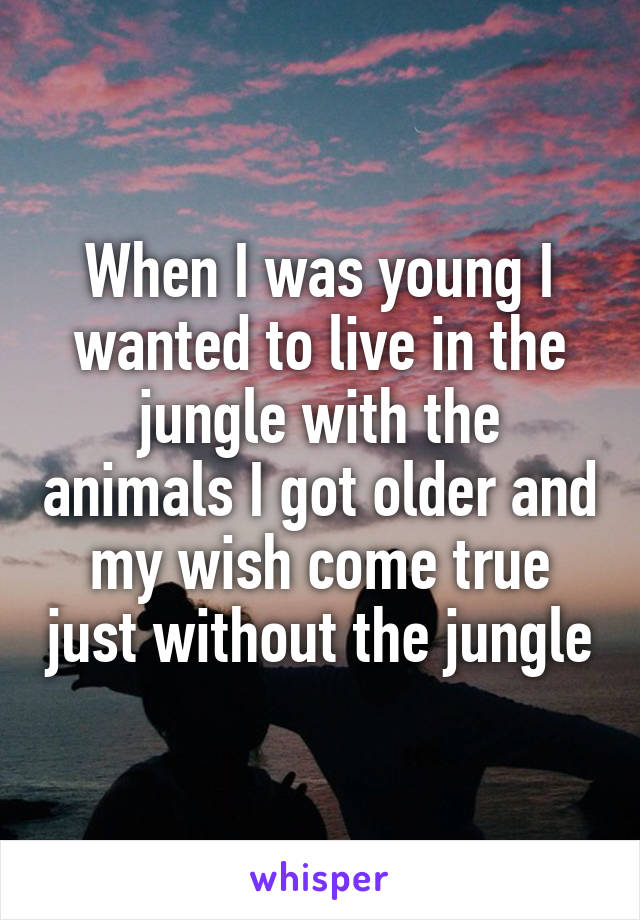 When I was young I wanted to live in the jungle with the animals I got older and my wish come true just without the jungle