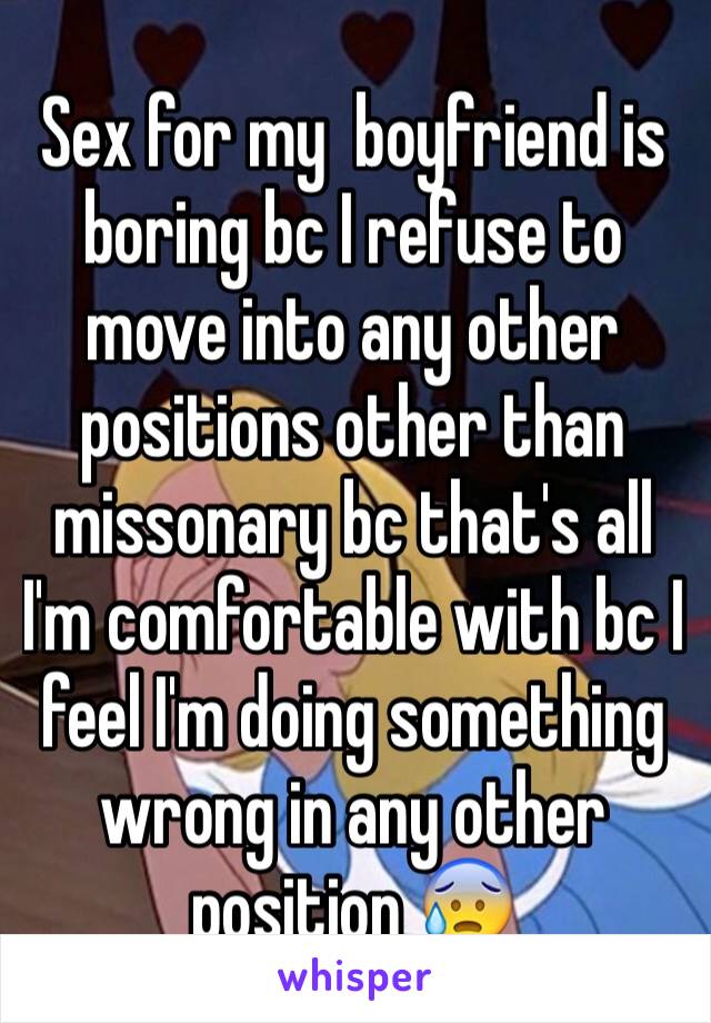 Sex for my  boyfriend is boring bc I refuse to move into any other positions other than missonary bc that's all I'm comfortable with bc I feel I'm doing something wrong in any other position 😰