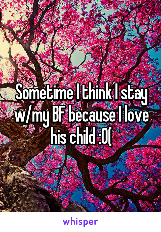 Sometime I think I stay w/my BF because I love his child :0(