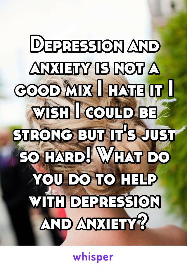 Depression and anxiety is not a good mix I hate it I wish I could be strong but it's just so hard! What do you do to help with depression and anxiety?