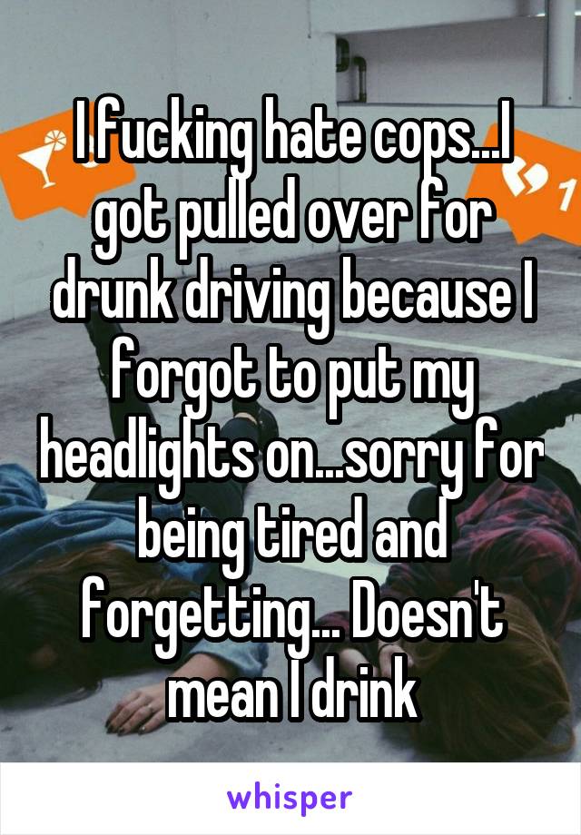 I fucking hate cops...I got pulled over for drunk driving because I forgot to put my headlights on...sorry for being tired and forgetting... Doesn't mean I drink