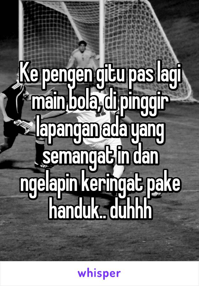 Ke pengen gitu pas lagi main bola, di pinggir lapangan ada yang semangat in dan ngelapin keringat pake handuk.. duhhh