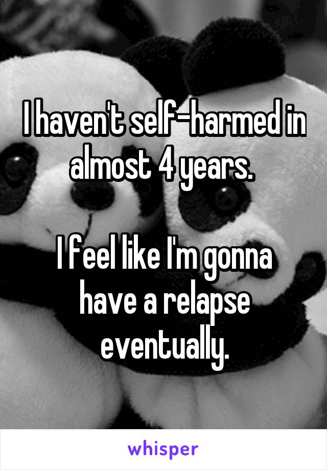 I haven't self-harmed in almost 4 years. 

I feel like I'm gonna have a relapse eventually.