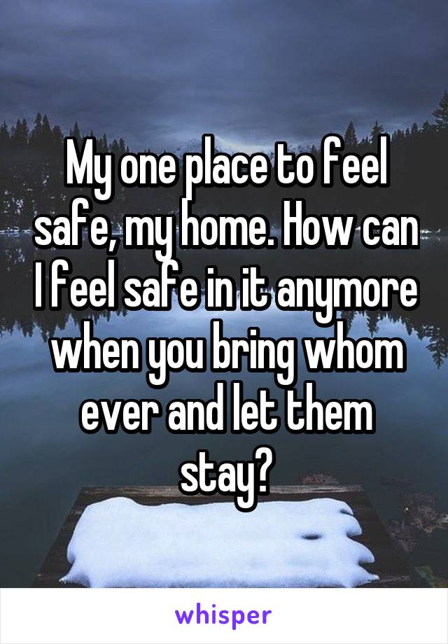 My one place to feel safe, my home. How can I feel safe in it anymore when you bring whom ever and let them stay?