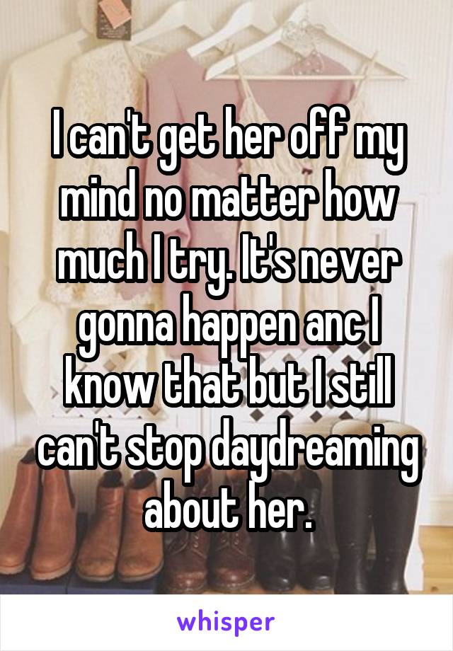 I can't get her off my mind no matter how much I try. It's never gonna happen anc I know that but I still can't stop daydreaming about her.