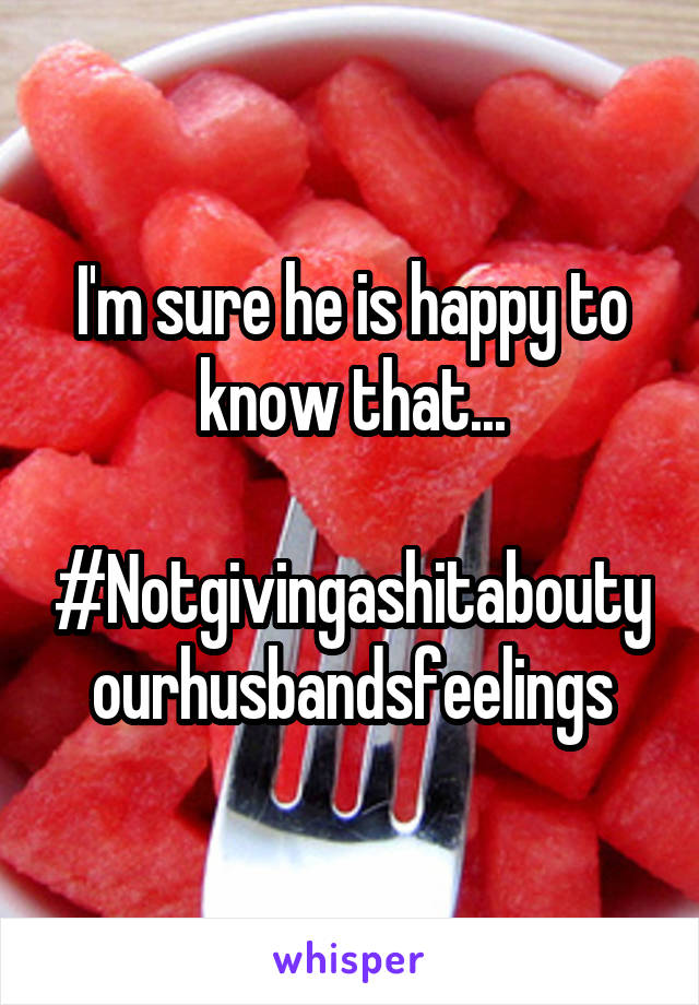 I'm sure he is happy to know that...

#Notgivingashitaboutyourhusbandsfeelings