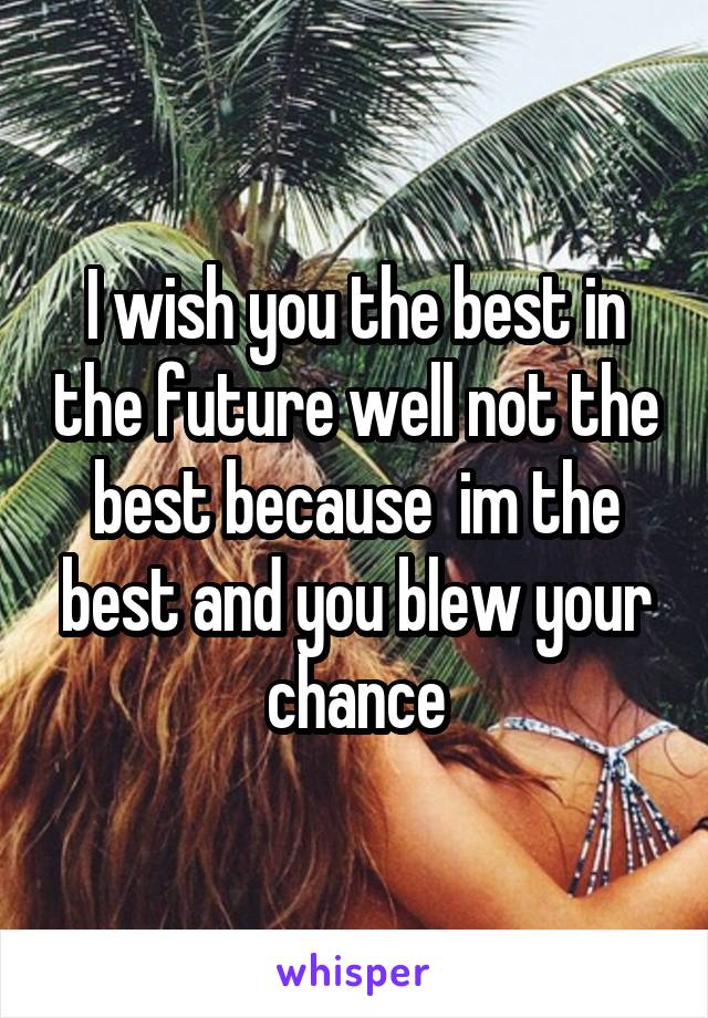 I wish you the best in the future well not the best because  im the best and you blew your chance