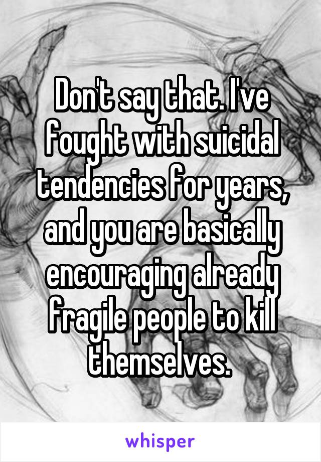 Don't say that. I've fought with suicidal tendencies for years, and you are basically encouraging already fragile people to kill themselves. 