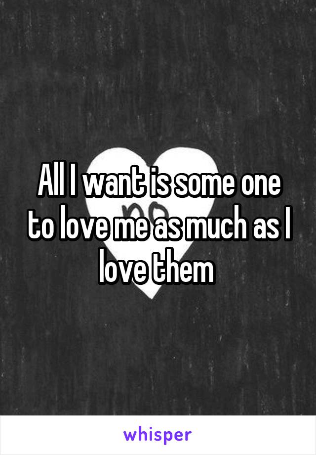 All I want is some one to love me as much as I love them 