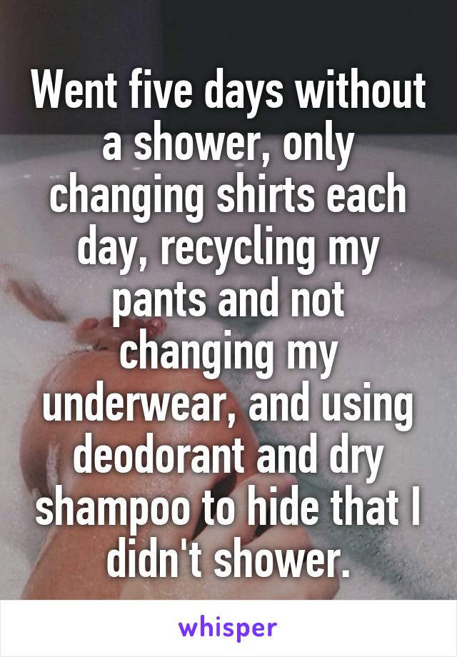 Went five days without a shower, only changing shirts each day, recycling my pants and not changing my underwear, and using deodorant and dry shampoo to hide that I didn't shower.