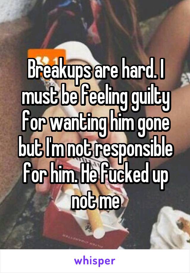 Breakups are hard. I must be feeling guilty for wanting him gone but I'm not responsible for him. He fucked up not me