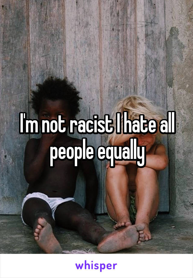 I'm not racist I hate all people equally