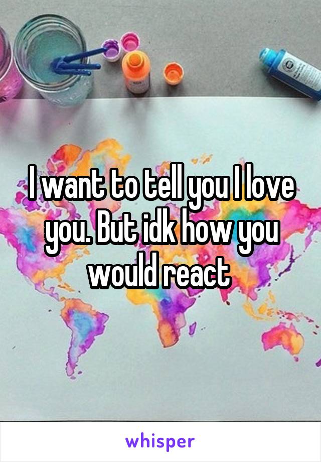 I want to tell you I love you. But idk how you would react 