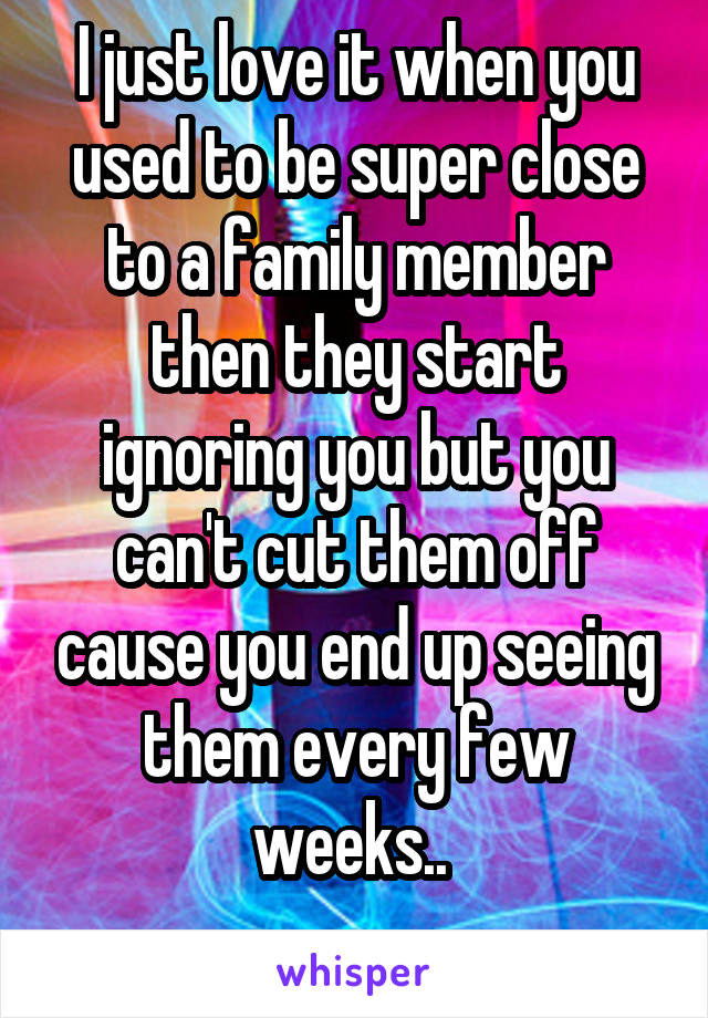 I just love it when you used to be super close to a family member then they start ignoring you but you can't cut them off cause you end up seeing them every few weeks.. 
