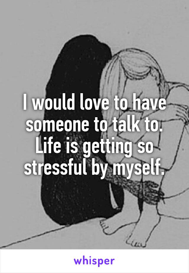 I would love to have someone to talk to. Life is getting so stressful by myself.