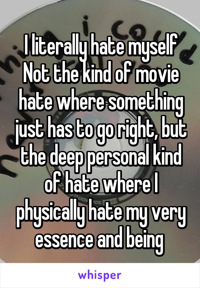 I literally hate myself
Not the kind of movie hate where something just has to go right, but the deep personal kind of hate where I physically hate my very essence and being 