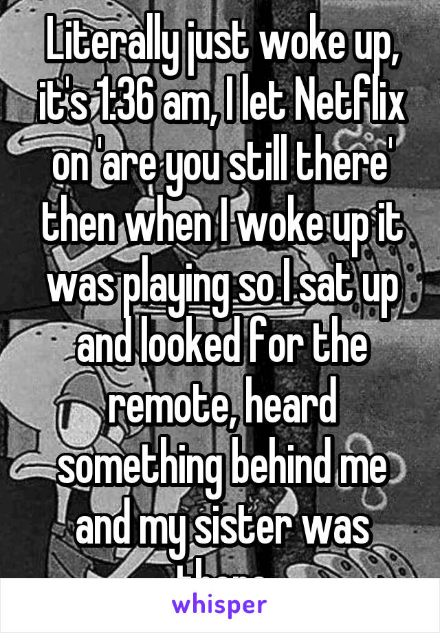 Literally just woke up, it's 1:36 am, I let Netflix on 'are you still there' then when I woke up it was playing so I sat up and looked for the remote, heard something behind me and my sister was there