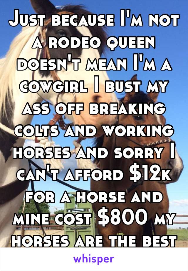 Just because I'm not a rodeo queen doesn't mean I'm a cowgirl I bust my ass off breaking colts and working horses and sorry I can't afford $12k for a horse and mine cost $800 my horses are the best ❤️