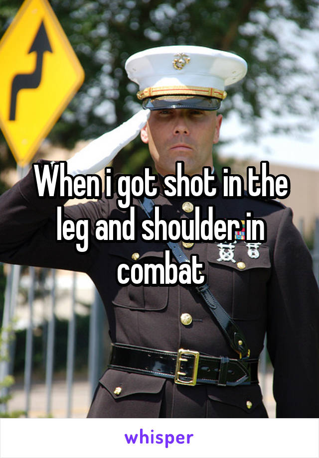 When i got shot in the leg and shoulder in combat