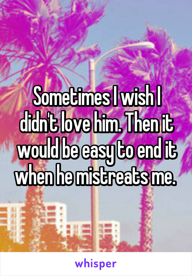 Sometimes I wish I didn't love him. Then it would be easy to end it when he mistreats me. 