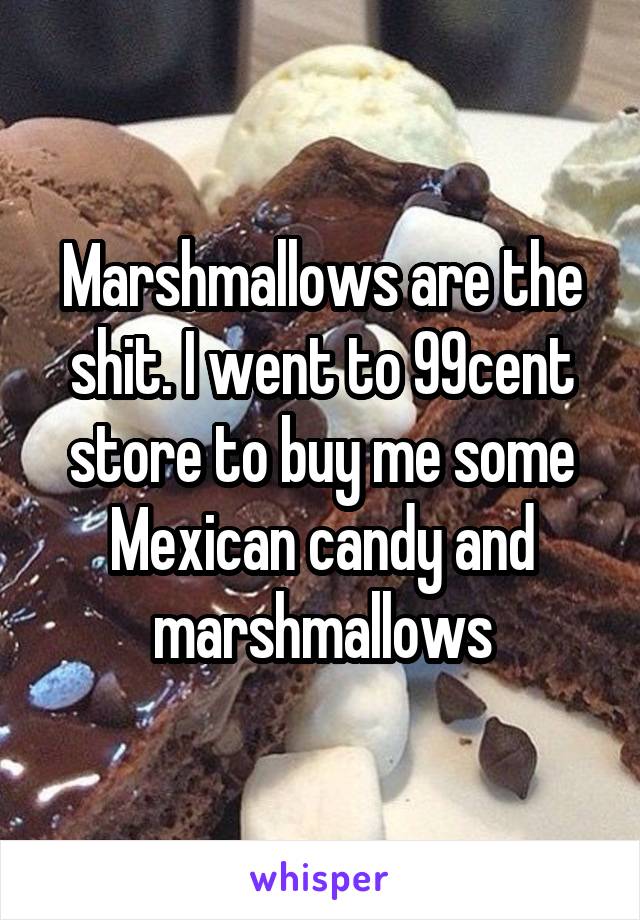 Marshmallows are the shit. I went to 99cent store to buy me some Mexican candy and marshmallows