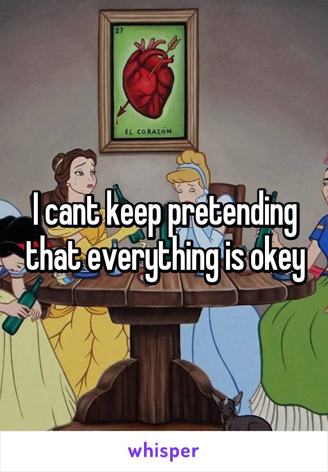 I cant keep pretending that everything is okey