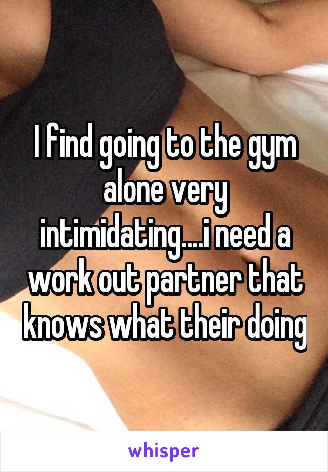 I find going to the gym alone very intimidating....i need a work out partner that knows what their doing