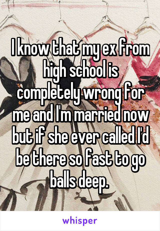 I know that my ex from high school is completely wrong for me and I'm married now but if she ever called I'd be there so fast to go balls deep. 