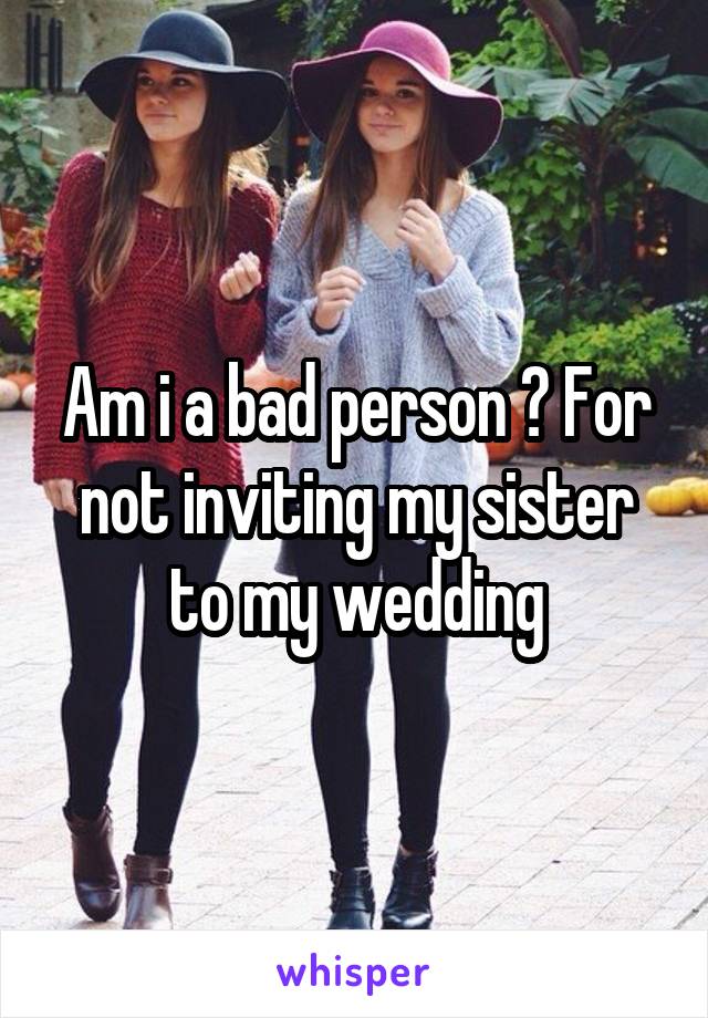 Am i a bad person ? For not inviting my sister to my wedding