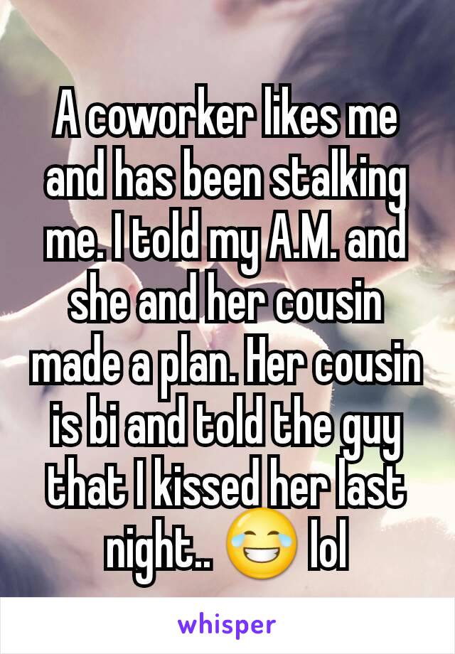 A coworker likes me and has been stalking me. I told my A.M. and she and her cousin made a plan. Her cousin is bi and told the guy that I kissed her last night.. 😂 lol