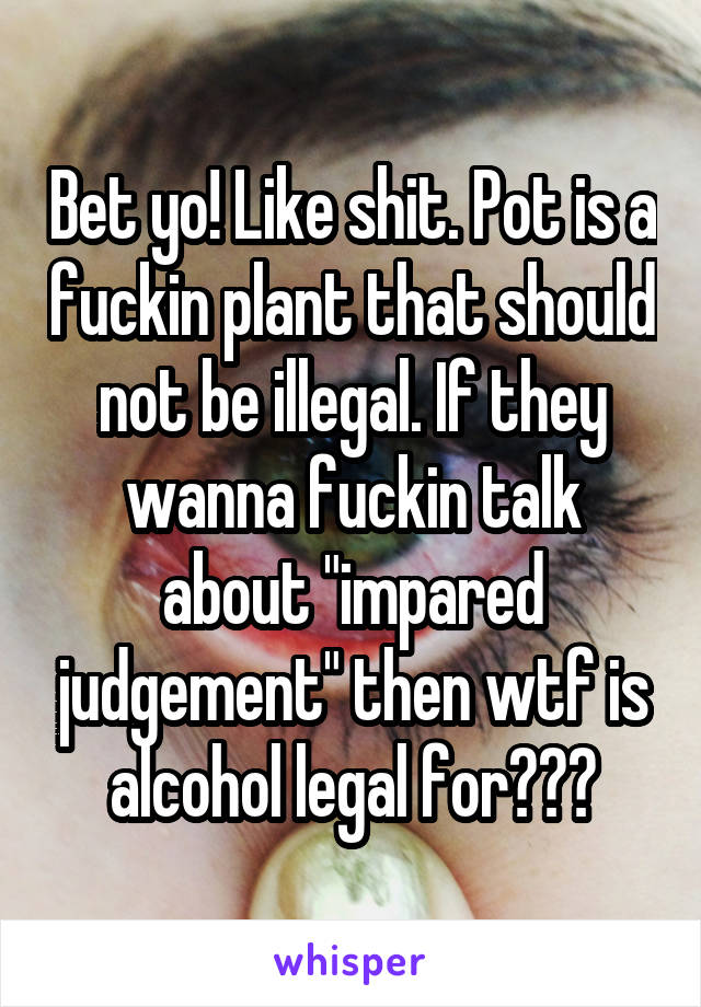 Bet yo! Like shit. Pot is a fuckin plant that should not be illegal. If they wanna fuckin talk about "impared judgement" then wtf is alcohol legal for???